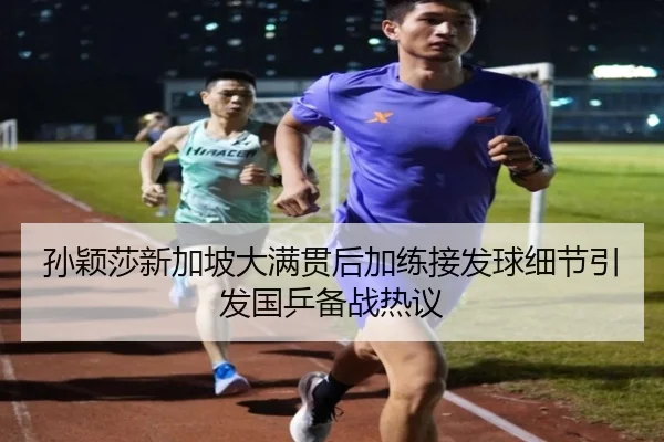 孙颖莎新加坡大满贯后加练接发球细节引发国乒备战热议